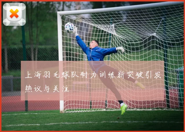 上海羽毛球队耐力训练新突破引发热议与关注