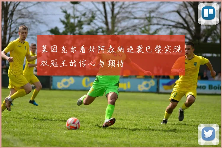 莱因克尔看好阿森纳逆袭巴黎实现双冠王的信心与期待